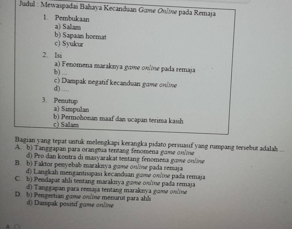 Judul : Mewaspadai Bahaya Kecanduan Game Online pada Remaja
1. Pembukaan
a) Salam
b) Sapaan hormat
c) Syukur
2. Isi
a) Fenomena maraknya game online pada remaja
b) ...
c) Dampak negatif kecanduan game online
d) ....
3. Penutup
a) Simpulan
b) Permohonan maaf dan ucapan terima kasih
c) Salam
Bagian yang tepat untuk melengkapi kerangka pidato persuasif yang rumpang tersebut adalah ...
A. b) Tanggapan para orangtua tentang fenomena game online
d) Pro dan kontra di masyarakat tentang fenomena game online
B. b) Faktor penyebab maraknya game online pada remaja
d) Langkah mengantisipasi kecanduan game online pada remaja
C. b) Pendapat ahli tentang maraknya game online pada remaja
d) Tanggapan para remaja tentang maraknya game online
D. b) Pengertian game online menurut para ahli
d) Dampak positif game online
a