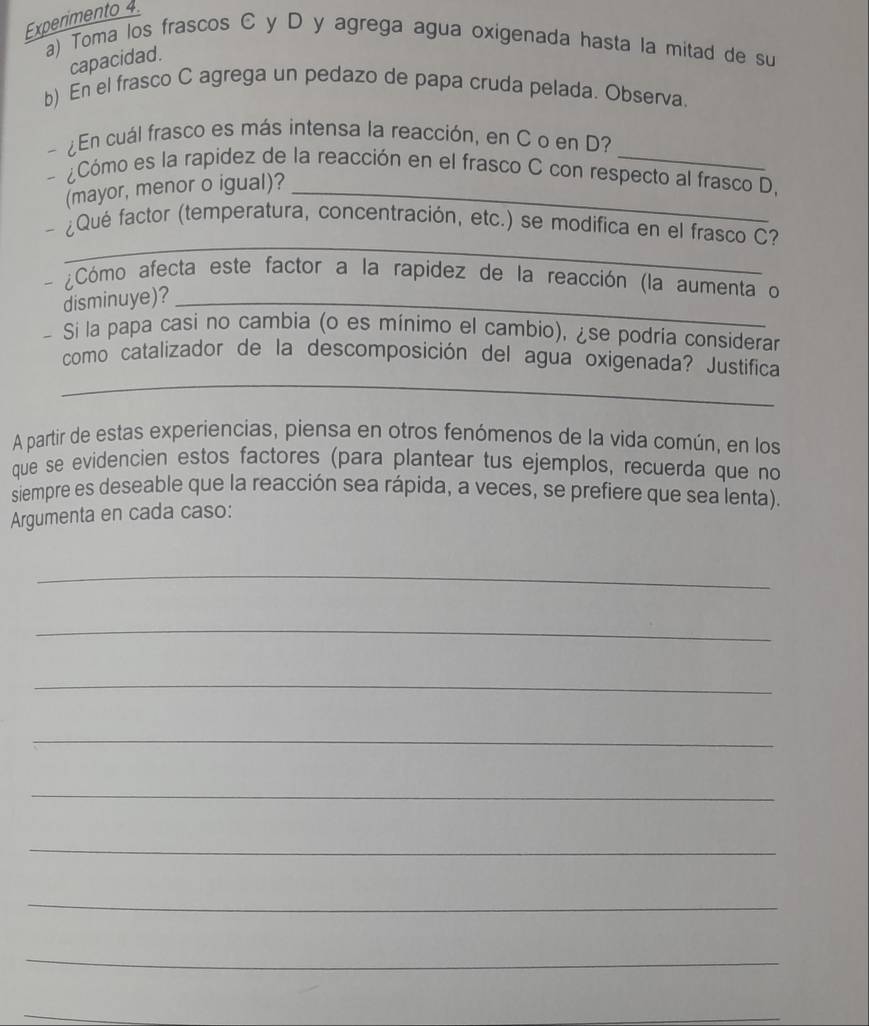 Experimento 4. 
a) Toma los frascos C y D y agrega agua oxigenada hasta la mitad de su 
capacidad. 
b) En el frasco C agrega un pedazo de papa cruda pelada. Observa. 
- ¿En cuál frasco es más intensa la reacción, en C o en D? 
¿Cómo es la rapidez de la reacción en el frasco C con respecto al frasco D, 
(mayor, menor o igual)?_ 
_ 
¿Qué factor (temperatura, concentración, etc.) se modifica en el frasco C? 
- ¿Cómo afecta este factor a la rapidez de la reacción (la aumenta o 
disminuye)?_ 
- Si la papa casi no cambia (o es mínimo el cambio), ¿se podria considerar 
_ 
como catalizador de la descomposición del agua oxigenada? Justifica 
A partir de estas experiencias, piensa en otros fenómenos de la vida común, en los 
que se evidencien estos factores (para plantear tus ejemplos, recuerda que no 
siempre es deseable que la reacción sea rápida, a veces, se prefiere que sea lenta). 
Argumenta en cada caso: 
_ 
_ 
_ 
_ 
_ 
_ 
_ 
_ 
_ 
_