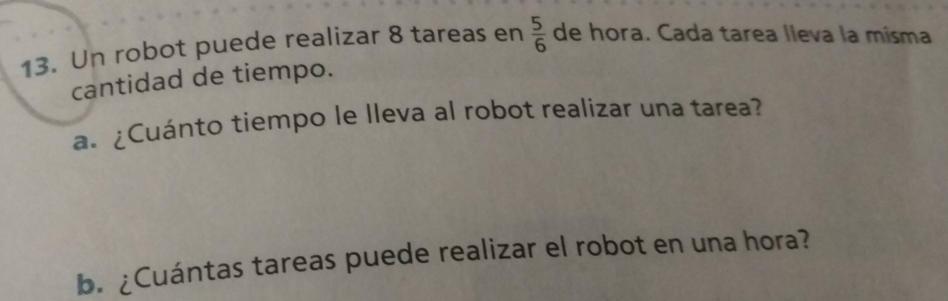 Un robot puede realizar 8 tareas en  5/6  de hora. Cada tarea lleva la misma 
cantidad de tiempo. 
a. ¿Cuánto tiempo le lleva al robot realizar una tarea? 
b. ¿Cuántas tareas puede realizar el robot en una hora?