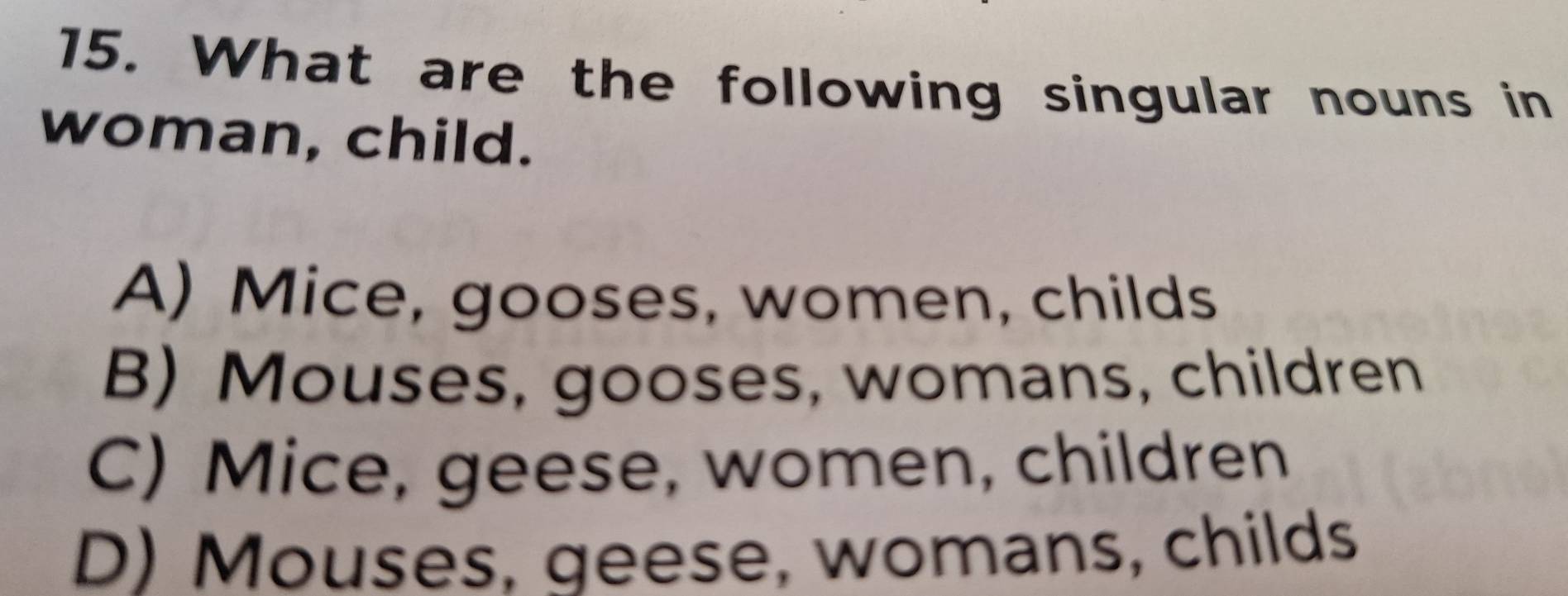 What are the following singular nouns in
woman, child.
A) Mice, gooses, women, childs
B) Mouses, gooses, womans, children
C) Mice, geese, women, children
D) Mouses, geese, womans, childs