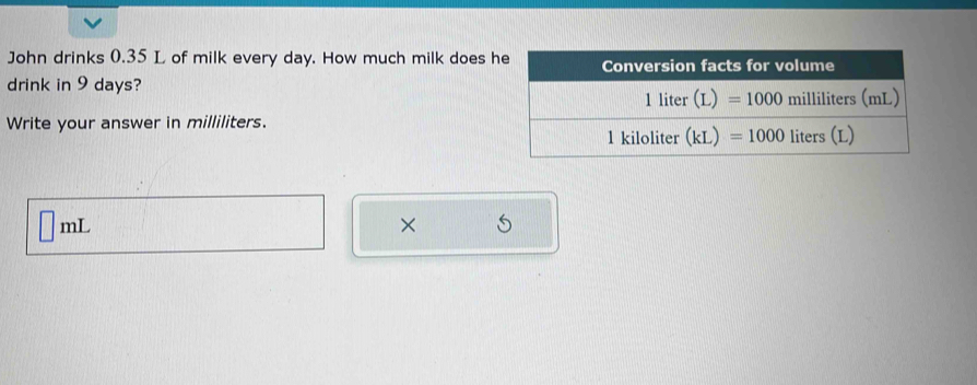 John drinks 0.35 L of milk every day. How much milk does h
drink in 9 days?
Write your answer in milliliters.
mL
×