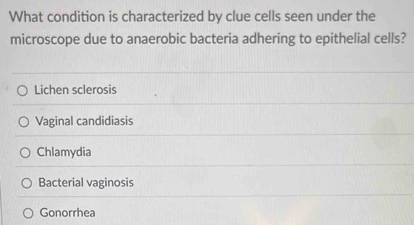 What condition is characterized by clue cells seen under the
microscope due to anaerobic bacteria adhering to epithelial cells?
Lichen sclerosis
Vaginal candidiasis
Chlamydia
Bacterial vaginosis
Gonorrhea