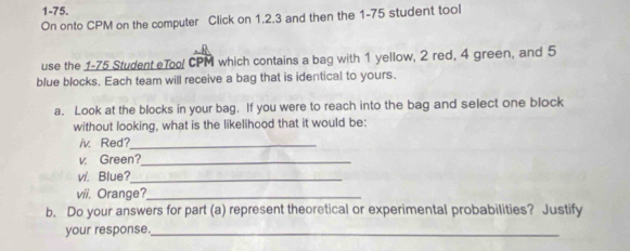 1-75. 
On onto CPM on the computer Click on 1.2.3 and then the 1-75 student tool 
use the 1-75 Student eToo! CPM which contains a bag with 1 yellow, 2 red, 4 green, and 5
blue blocks. Each team will receive a bag that is identical to yours. 
a. Look at the blocks in your bag. If you were to reach into the bag and select one block 
without looking, what is the likelihood that it would be: 
iv Red?_ 
v. Green?_ 
v/. Blue?_ 
vii. Orange?_ 
b. Do your answers for part (a) represent theoretical or experimental probabilities? Justify 
your response._