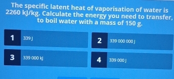 The specific latent heat of vaporisation of water is
2260 kJ/kg. Calculate the energy you need to transfer,
to boil water with a mass of 150 g.
1 339 J 2 339 000 000 J
3 339 000 kJ 4 339 000 J