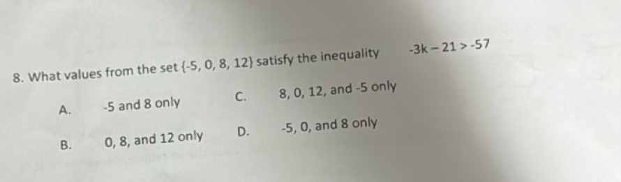 What values from the set  -5,0,8,12 satisfy the inequality -3k-21>-57
A. -5 and 8 only C. 8, 0, 12, and -5 only
B. 0, 8, and 12 only D. -5, 0, and 8 only