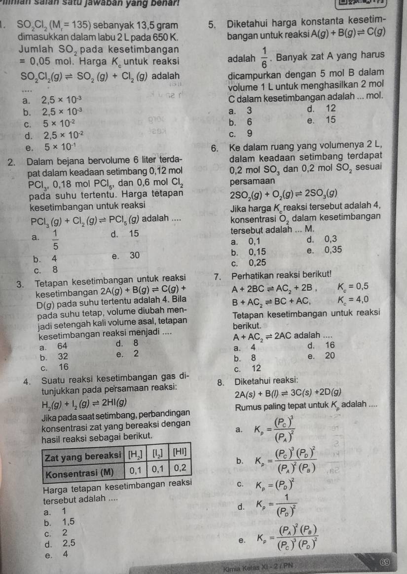 nian Saián satu jawabán yang benari
L SO_2Cl_2(M_r=135) sebanyak 13,5 gram 5. Diketahui harga konstanta kesetim-
dimasukkan dalam labu 2 L pada 650 K. bangan untuk reaksi A(g)+B(g)leftharpoons C(g)
Jumlah SO_2 pada kesetimbangan
=0,05 mol. Harga K_c untuk reaksi adalah  1/6 . Banyak zat A yang harus
SO_2Cl_2(g)leftharpoons SO_2(g)+Cl_2(g) adalah dicampurkan dengan 5 mol B dalam
volume 1 L untuk menghasilkan 2 mol
a. 2,5* 10^(-3) C dalam kesetimbangan adalah ... mol.
b. 2,5* 10^(-3) a. 3 d. 12
C. 5* 10^(-2) b. 6 e. 15
d. 2,5* 10^(-2) c. 9
e. 5* 10^(-1) 6. Ke dalam ruang yang volumenya 2 L,
2. Dalam bejana bervolume 6 liter terda- dalam keadaan setimbang terdapat
pat dalam keadaan setimbang 0,12 mol 0,2 mol SO_3 dan 0,2 mol SO_2 sesuai
PCl_3,0,18 mol PCl_5, , dan 0,6 mol Cl_2 persamaan
pada suhu tertentu. Harga tetapan 2SO_2(g)+O_2(g)leftharpoons 2SO_3(g)
kesetimbangan untuk reaksi
Jika harga Kreaksi tersebut adalah 4,
PCl_3(g)+Cl_2(g)leftharpoons PCl_5(g) adalah .... konsentrasi O_2 dalam kesetimbangan
a.  1/5  d. 15 tersebut adalah ... M.
a. 0,1 d. 0,3
b. 4 e. 30 b. 0,15 e. 0,35
c. 8 c. 0,25
3. Tetapan kesetimbangan untuk reaksi 7. Perhatikan reaksi berikut!
kesetimbangan 2A(g)+B(g)leftharpoons C(g)+ A+2BCleftharpoons AC_2+2B, K_c=0,5
D(g) pada suhu tertentu adalah 4. Bila B+AC_2leftharpoons BC+AC, K_c=4,0
pada suhu tetap, volume diubah men- Tetapan kesetimbangan untuk reaksi
jadi setengah kali volume asal, tetapan berikut.
kesetimbangan reaksi menjadi ....
a. 64 d. 8 A+AC_2leftharpoons 2AC adalah ....
d. 16
b. 32 e. 2 a. 4 e. 20
b. 8
c. 16
4. Suatu reaksi kesetimbangan gas di- c. 12
tunjukkan pada persamaan reaksi: 8. Diketahui reaksi:
2A(s)+B(l)leftharpoons 3C(s)+2D(g)
H_2(g)+I_2(g)leftharpoons 2HI(g)
Jika pada saat setimbang, perbandingan Rumus paling tepat untuk K_p adalah ....
a. K_p=frac (P_C)^3(P_A)^2
konsentrasi zat yang bereaksi dengan
sil reaksi sebagai berikut.
b. K_p=frac (P_C)^3(P_D)^2(P_A)^2(P_B)
Harga tetapan kesetimban C. K_p=(P_D)^2
tersebut adalah ....
a. 1
d. K_p=frac 1(P_D)^2
b. 1,5
c. 2
d. 2,5
e. K_p=frac (P_A)^2(P_B)(P_C)^3(P_D)^2
e. 4
69
Kimia Kelas XI-2/PN