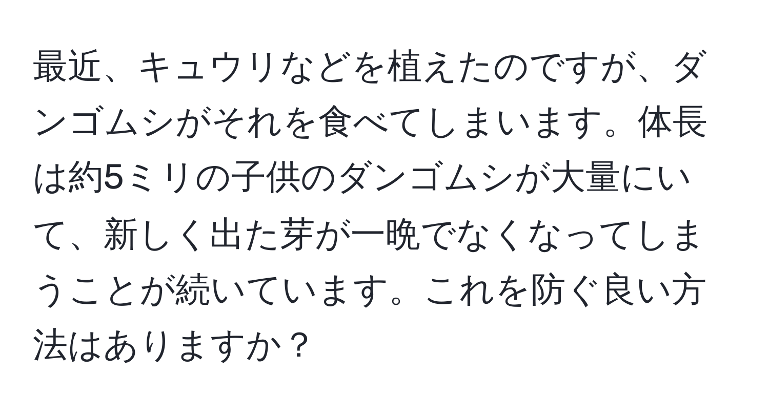 最近、キュウリなどを植えたのですが、ダンゴムシがそれを食べてしまいます。体長は約5ミリの子供のダンゴムシが大量にいて、新しく出た芽が一晩でなくなってしまうことが続いています。これを防ぐ良い方法はありますか？