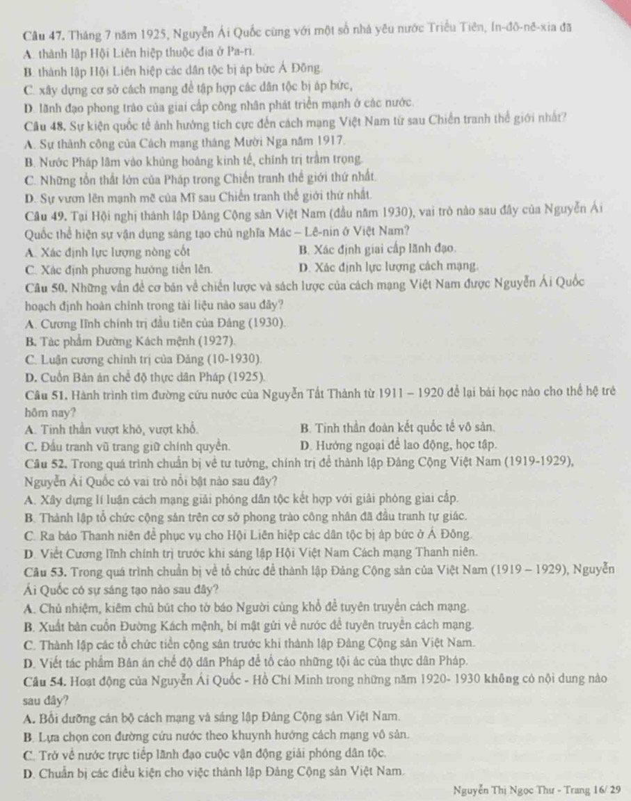 Tháng 7 năm 1925, Nguyễn Ái Quốc cùng với một số nhà yêu nước Triều Tiên, In-đô-nê-xia đã
A. thành lập Hội Liên hiệp thuộc địa ở Pa-ri.
B. thành lập Hội Liên hiệp các dân tộc bị áp bức Ả Đông
C. xây dựng cơ sở cách mạng đề tập hợp các dân tộc bị áp bức,
D. lãnh đạo phong trào của giai cấp công nhân phát triển mạnh ở các nước.
Câu 48. Sự kiện quốc tế ảnh hưởng tích cực đến cách mạng Việt Nam từ sau Chiến tranh thể giới nhất?
A. Sự thành công của Cách mạng tháng Mười Nga năm 1917.
B. Nước Pháp lâm vào khủng hoàng kinh tế, chính trị trầm trọng.
C. Những tổn thất lớn của Pháp trong Chiến tranh thể giới thứ nhất.
D. Sự vươn lên mạnh mẽ của Mĩ sau Chiến tranh thể giới thứ nhất.
Câu 49. Tại Hội nghị thành lập Đâng Cộng sản Việt Nam (đầu năm 1930), vai trò nào sau đây của Nguyễn Ái
Quốc thể hiện sự vận dụng sáng tạo chủ nghĩa Mác - Lê-nin ở Việt Nam?
A. Xác định lực lượng nòng cốt B. Xác định giai cấp lãnh đạo.
C. Xác định phương hướng tiến lên. D. Xác định lực lượng cách mạng.
Câu 50. Những vấn đề cơ bản về chiến lược và sách lược của cách mạng Việt Nam được Nguyễn Ái Quốc
hoạch định hoàn chỉnh trong tài liệu nào sau đây?
A. Cương Iĩnh chính trị đầu tiên của Đảng (1930).
B. Tác phẩm Đường Kách mệnh (1927).
C. Luận cương chỉnh trị của Đảng (10-1930).
D. Cuốn Bản án chế độ thực dân Pháp (1925).
Câu 51. Hành trình tìm đường cứu nước của Nguyễn Tất Thành từ 1911 - 1920 để lại bài học nào cho thể hệ trẻ
hôm nay?
A. Tinh thần vượt khô, vượt khổ. B. Tinh thần đoàn kết quốc tế vô sản.
C. Đầu tranh vũ trang giữ chính quyển. D. Hướng ngoại để lao động, học tập.
Cầu 52. Trong quá trình chuẩn bị về tư tưởng, chính trị để thành lập Đảng Cộng Việt Nam (1919-1929),
Nguyễn Ải Quốc có vai trò nổi bật nào sau đây?
A. Xây dựng lí luân cách mạng giải phóng dân tộc kết hợp với giải phóng giai cấp.
B. Thành lập tổ chức cộng sản trên cơ sở phong trào công nhân đã đầu tranh tự giác.
C. Ra báo Thanh niên đề phục vụ cho Hội Liên hiệp các dân tộc bị áp bức ở Ả Đông.
D. Viết Cương lĩnh chính trị trước khi sáng lập Hội Việt Nam Cách mạng Thanh niên.
Câu 53. Trong quá trình chuẩn bị về tổ chức đề thành lập Đảng Cộng sản của Việt Nam (1919 - 1929), Nguyễn
Ái Quốc có sự sáng tạo nào sau đây?
A. Chủ nhiệm, kiêm chủ bút cho tờ báo Người cùng khổ để tuyên truyền cách mạng.
B. Xuất bản cuốn Đường Kách mệnh, bí mật gửi về nước để tuyên truyên cách mạng.
C. Thành lập các tổ chức tiền cộng sản trước khi thành lập Đảng Cộng sản Việt Nam.
D. Viết tác phẩm Bản án chế độ dân Pháp để tổ cáo những tội ác của thực dân Pháp.
Cầu 54. Hoạt động của Nguyễn Ái Quốc - Hồ Chí Minh trong những năm 1920- 1930 không có nội dung nào
sau dây?
A. Bổi dưỡng cán bộ cách mạng và sáng lập Đảng Cộng sản Việt Nam.
B. Lựa chọn con đường cứu nước theo khuynh hướng cách mạng vô sản.
C. Trở về nước trực tiếp lãnh đạo cuộc vận động giải phóng dân tộc.
D. Chuẩn bị các điều kiện cho việc thành lập Đảng Cộng sản Việt Nam.
Nguyễn Thị Ngọc Thư - Trang 16/ 29
