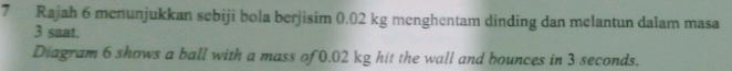 Rajah 6 menunjukkan sebiji bola berjisim 0.02 kg menghentam dinding dan melantun dalam masa
3 saat. 
Diagram 6 shows a ball with a mass of 0.02 kg hit the wall and bounces in 3 seconds.