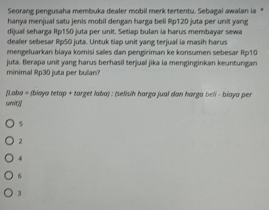 Seorang pengusaha membuka dealer mobil merk tertentu. Sebagai awalan ia *
hanya menjual satu jenis mobil dengan harga beli Rp120 juta per unit yang
dijual seharga Rp150 juta per unit. Setiap bulan ia harus membayar sewa
dealer sebesar Rp50 juta. Untuk tiap unit yang terjual ia masih harus
mengeluarkan biaya komisi sales dan pengiriman ke konsumen sebesar Rp10
juta. Berapa unit yang harus berhasil terjual jika ia menginginkan keuntungan
minimal Rp30 juta per bulan?
[Laba = (biaya tetap + target laba) : (selisih harga jual dan harga beli - biaya per
unit)]
5
2
4
6
3