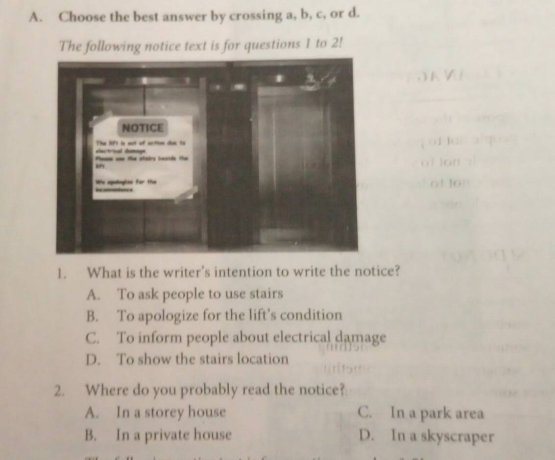 Choose the best answer by crossing a, b, c, or d.
The following notice text is for questions 1 to 2!
t i 
o1 10
1. What is the writer's intention to write the notice?
A. To ask people to use stairs
B. To apologize for the lift’s condition
C. To inform people about electrical damage
D. To show the stairs location
2. Where do you probably read the notice?
A. In a storey house C. In a park area
B. In a private house D. In a skyscraper