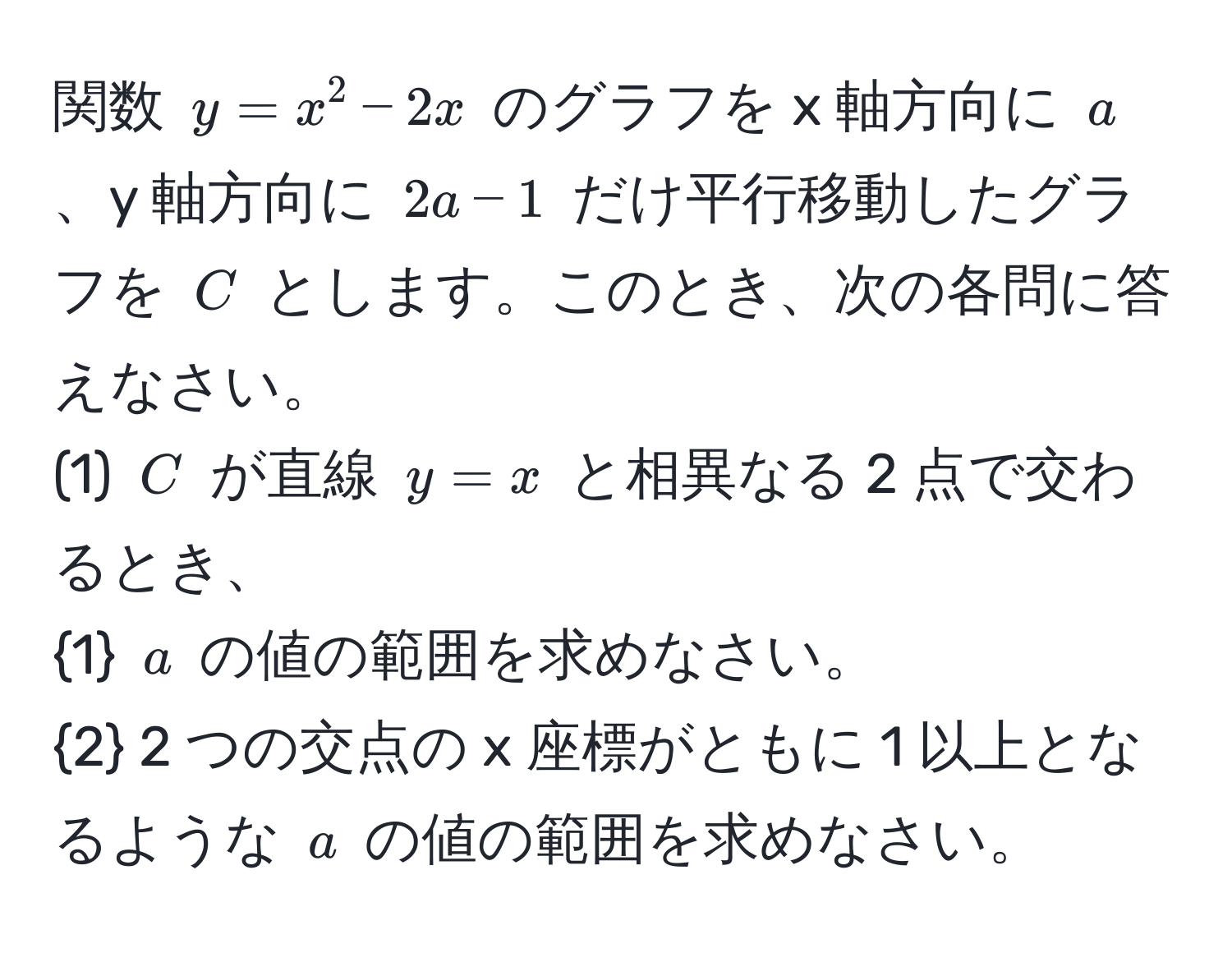 関数 $y = x^(2 - 2x$ のグラフを x 軸方向に $a$、y 軸方向に $2a - 1$ だけ平行移動したグラフを $C$ とします。このとき、次の各問に答えなさい。
(1) $C$ が直線 $y = x$ と相異なる 2 点で交わるとき、
1) $a$ の値の範囲を求めなさい。
2 2 つの交点の x 座標がともに 1 以上となるような $a$ の値の範囲を求めなさい。