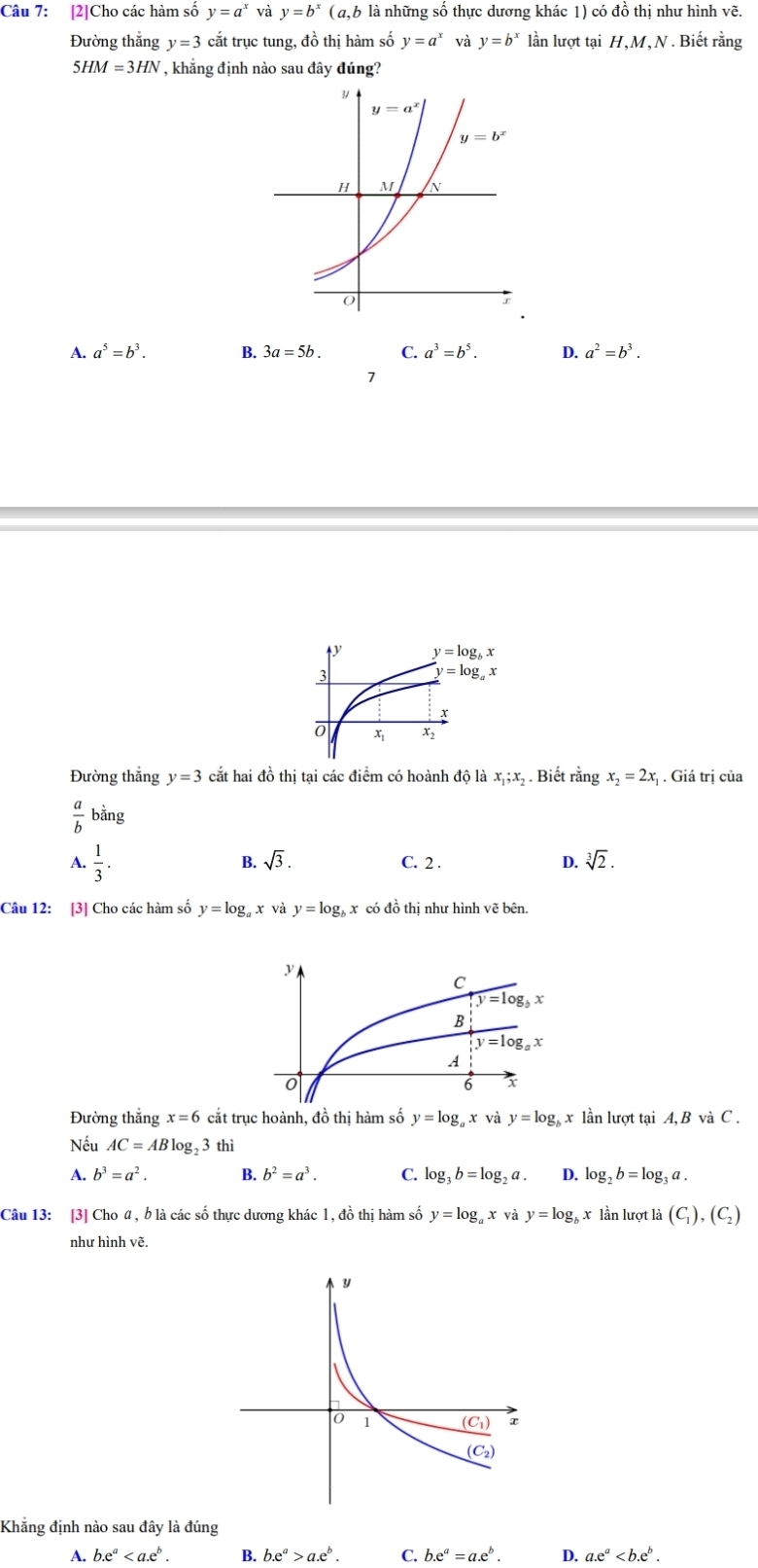 [2]Cho các hàm số y=a^x và y=b^x (a,b là những số thực dương khác 1) có đồ thị như hình vẽ.
Đường thắng y=3 cắt trục tung, đồ thị hàm số y=a^x và y=b^x lần lượt tại H,M, N . Biết rằng
5HM=3HN , khẳng định nào sau đây đúng?
A. a^5=b^3. B. 3a=5b. C. a^3=b^5. D. a^2=b^3.
1
Đường thắng y=3 cắt hai đồ thị tại các điểm có hoành độ là x_1;. Biết rằng x_2=2x_1. Giá trị của
ino
 a/b  bằng
A.  1/3 . sqrt(3). C. 2 .
D. sqrt[3](2).
Câu 12: [3] Cho các hàm số y=log _a x và y=log _bx có đ oth ị như hình vẽ bên.
Đường thắng x=6 cắt trục hoành, đồ thị hàm số y=log _a x và y=log _b x lần lượt tại A, B và C .
Nếu AC=ABlog _2 3 thì
A. b^3=a^2. B. b^2=a^3. C. log _3b=log _2a. D. log _2b=log _3a.
Câu 13: [3] Cho @, b là các số thực dương khác 1, đồ thị hàm số y=log ā x và y=log x lần lượt là (C_1),(C_2)
như hình vẽ.
Khẳng định nào sau đây là đúng
A. b.e^a B. b.e^a>a.e^b. C. b.e^a=a.e^b. D. a.e^a