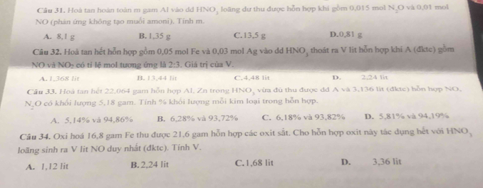 Hoà tan hoàn toàn m gam Al vào dd HNO, loãng dư thu được hỗn hợp khi gồm 0,015 mol N_2O và 0,01 mol
NO (phản ứng không tạo muổi amoni). Tính m.
A. 8,1 g B. 1,35 g C. 13,5 g D. 0,81 g
Câu 32. Hoà tan hết hỗn hợp gồm 0,05 mol Fe và 0,03 mol Ag vào dd HNO, thoát ra V lit hỗn hợp khí A (đktc) gồm
NO và NO_2 có tỉ lệ mol tương ứng là 2:3. Giá trị của V.
A. 1,368 lit B. 13,44 lit C. 4,48 lit D. 2,24 lit
Câu 33, Hoà tan hết 22,064 gam hỗn hợp Al, Zn trong HNO_3 vừa đù thu được dd A và 3,136 lit (đktc) hỗn hợp NO,
1 N O có khổi lượng 5, 18 gam. Tính % khối lượng mỗi kim loại trong hỗn hợp.
A. 5,14% và 94,86% B. 6,28% và 93,72% C. 6,18% và 93, 82% D. 5,81% và 94, 19%
Câu 34, Oxi hoá 16,8 gam Fe thu được 21, 6 gam hỗn hợp các oxit sắt. Cho hỗn hợp oxit này tác dụng hết với HNO,
loãng sinh ra V lit NO duy nhất (đktc). Tính V.
A. 1,12 lit B. 2,24 lit C. 1,68 lit D. 3,36 lit