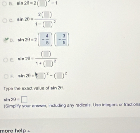 sin 2θ =2(□ )^2-1
C. sin 2θ =frac 2(□ )1-(□ )^2
D. sin 2θ =2(- 4/5 )(- 3/5 )
F. sin 2θ =frac (□ )1+(□ )^2
F. sin 2θ =(□ )^2-(□ )^2
Type the exact value of sin 2θ.
sin 2θ =□
(Simplify your answer, including any radicals. Use integers or fractions 
more help -