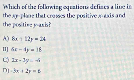 Which of the following equations defines a line in
the xy -plane that crosses the positive x-axis and
the positive y-axis?
A) 8x+12y=24
B) 6x-4y=18
C) 2x-3y=-6
D) -3x+2y=6