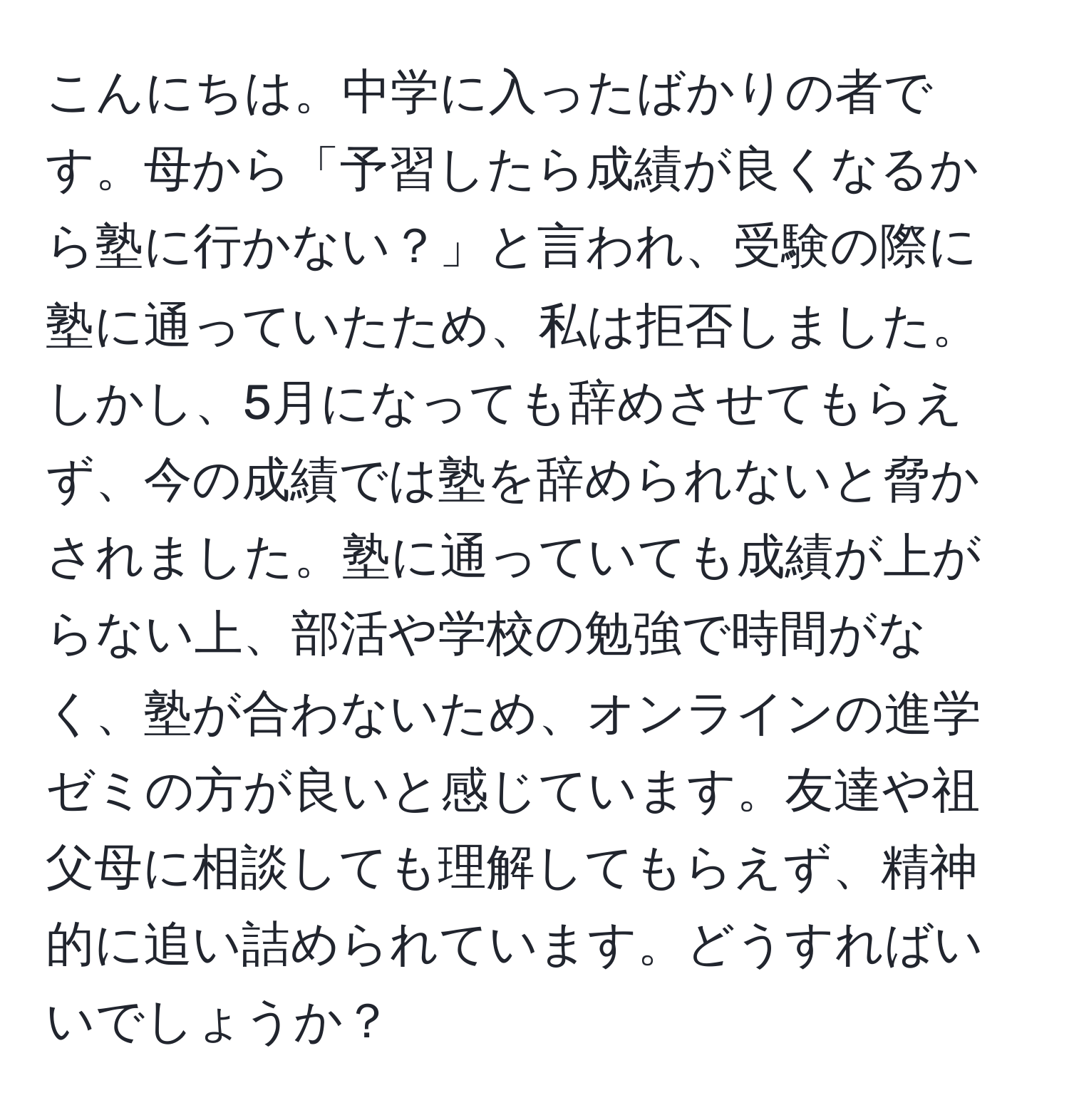 こんにちは。中学に入ったばかりの者です。母から「予習したら成績が良くなるから塾に行かない？」と言われ、受験の際に塾に通っていたため、私は拒否しました。しかし、5月になっても辞めさせてもらえず、今の成績では塾を辞められないと脅かされました。塾に通っていても成績が上がらない上、部活や学校の勉強で時間がなく、塾が合わないため、オンラインの進学ゼミの方が良いと感じています。友達や祖父母に相談しても理解してもらえず、精神的に追い詰められています。どうすればいいでしょうか？