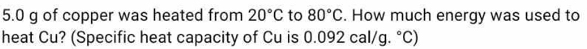 5. 0 g of copper was heated from 20°C to 80°C. How much energy was used to 
heat Cu? (Specific heat capacity of Cu is 0.0 1° 2 cal/g .^circ C)