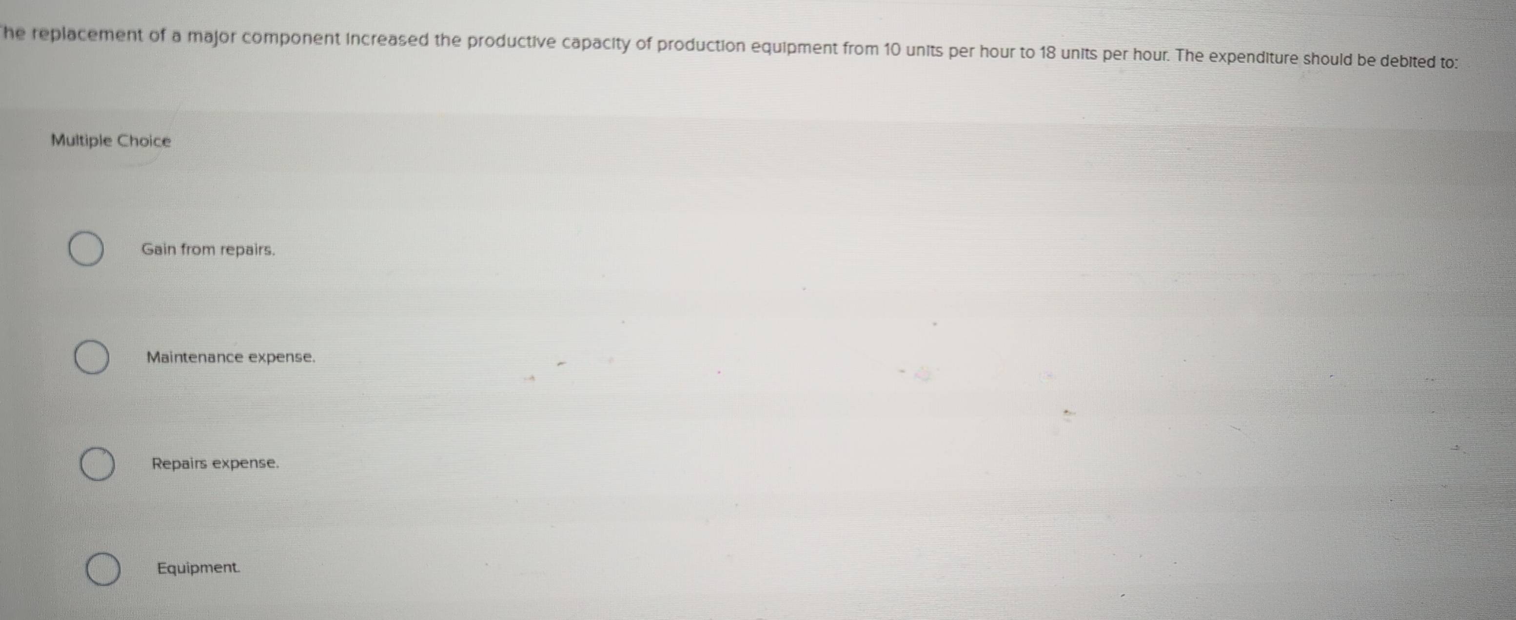 he replacement of a major component increased the productive capacity of production equipment from 10 units per hour to 18 units per hour. The expenditure should be debited to:
Multiple Choice
Gain from repairs.
Maintenance expense.
Repairs expense.
Equipment.