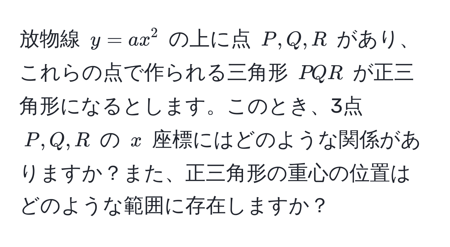 放物線 $y = ax^2$ の上に点 $P, Q, R$ があり、これらの点で作られる三角形 $PQR$ が正三角形になるとします。このとき、3点 $P, Q, R$ の $x$ 座標にはどのような関係がありますか？また、正三角形の重心の位置はどのような範囲に存在しますか？