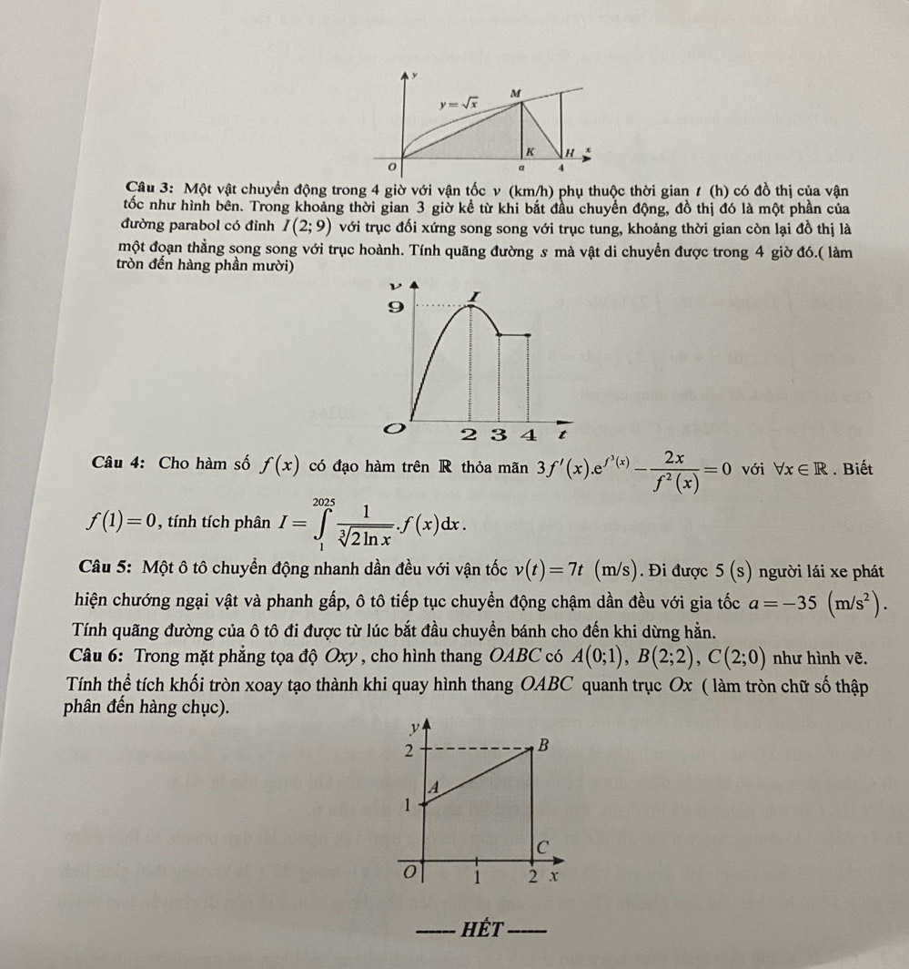 y=sqrt(x)
M
K H
0
a 4
Câu 3: Một vật chuyền động trong 4 giờ với vận tốc v (km/h) phụ thuộc thời gian t (h) có đồ thị của vận
tốc như hình bên. Trong khoảng thời gian 3 giờ kể từ khi bắt đầu chuyển động, đồ thị đó là một phần của
đường parabol có đỉnh I(2;9) với trục đối xứng song song với trục tung, khoảng thời gian còn lại đồ thị là
một đoạn thẳng song song với trục hoành. Tính quãng đường s mà vật di chuyển được trong 4 giờ đó.( làm
tròn đến hàng phần mười)
9
I
o 2 3 4 t
Câu 4: Cho hàm số f(x) có đạo hàm trên R thỏa mãn 3f'(x).e^(f^3)(x)- 2x/f^2(x) =0 với forall x∈ R. Biết
f(1)=0 , tính tích phân I=∈tlimits _1^((2025)frac 1)sqrt[3](2ln x).f(x)dx.
Câu 5: Một ô tô chuyển động nhanh dần đều với vận tốc v(t)=7t (m/s s). Đi được 5(s) người lái xe phát
hiện chướng ngại vật và phanh gấp, ô tô tiếp tục chuyển động chậm dần đều với gia tốc a=-35(m/s^2).
Tính quãng đường của ô tô đi được từ lúc bắt đầu chuyển bánh cho đến khi dừng hằn.
Câu 6: Trong mặt phẳng tọa độ Oxy, cho hình thang OABC có A(0;1),B(2;2),C(2;0) như hình vẽ.
Tính thể tích khối tròn xoay tạo thành khi quay hình thang OABC quanh trục Ox ( làm tròn chữ số thập
phân đến hàng chục).
_Hết_