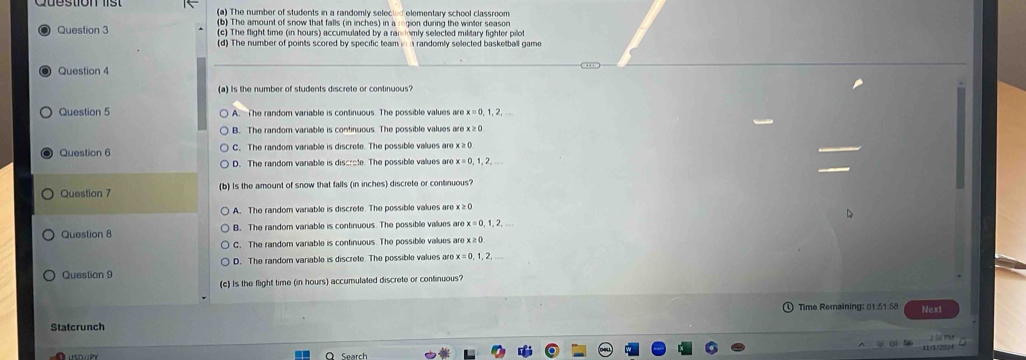 The number of students in a randomly selected elementary school classroom
b) The amount of snow that falls (in inches) in argion during the winter season
Question 3 (c) The flight time (in hours) accumulated by a randomly selected military fighter pilot
(d) The number of points scored by specific team inn randomly selected basketball game
Question 4
(a) Is the number of students discrete or continuous'
Question 5 A. The random variable is continuous. The possible values are x = 0, 1, 2,
B. The random variable is continuous. The possible values are x ≥ 0
Question 6 C. The random variable is discrete. The possible values are x ≥ 0
D. The random varable is discrate. The possible vallues are
Question 7 (b) Is the amount of snow that falls (in inches) discrete or continuous?
A. The random vaniable is discrete. The possible values are x ≥0
Question 8 B. The random variable is continuous. The possible values are x=0,1,2,
C, The random variable is continuous. The possible values are x ≥ ()
D. The random variable is discrete. The possible values are x = 0, 1, 2,
Question 9
(c) Is the flight time (in hours) accumulated discrete or continuous?
Time Remaining: 01:51:58 Next
Statcrunch
Search