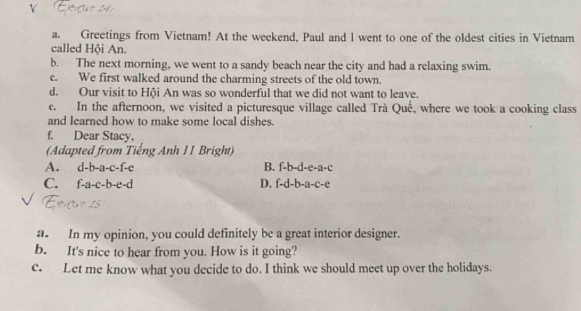 Greetings from Vietnam! At the weekend, Paul and l went to one of the oldest cities in Vietnam
called Hội An.
b. The next morning, we went to a sandy beach near the city and had a relaxing swim.
c. We first walked around the charming streets of the old town.
d. Our visit to Hội An was so wonderful that we did not want to leave.
e. In the afternoon, we visited a picturesque village called Trà Quế, where we took a cooking class
and learned how to make some local dishes.
f. Dear Stacy,
(Adapted from Tiếng Anh 11 Bright)
A. d-b-a-c-f-e B. f-b-d-e-a-c
C. f-a-c-b- e-c 1 D. f-d-b-a-c-e
a. In my opinion, you could definitely be a great interior designer.
b. It's nice to hear from you. How is it going?
c. Let me know what you decide to do. I think we should meet up over the holidays.