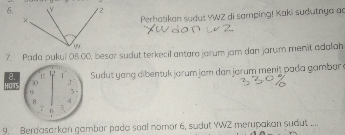 Perhatikan sudut YWZ di samping! Kaki sudutnya ad 
7. Pada pukul 08.00, besar sudut terkecil antara jarum jam dan jarum menit adalah 
HOTS 10 2 Sudut yang dibentuk jarum jam dan jarum menit pada gambar a
8. 11 12 1
9
3
8 4.
7 6
5
9. Berdasarkan gambar pada soal nomor 6, sudut YWZ merupakan sudut ....