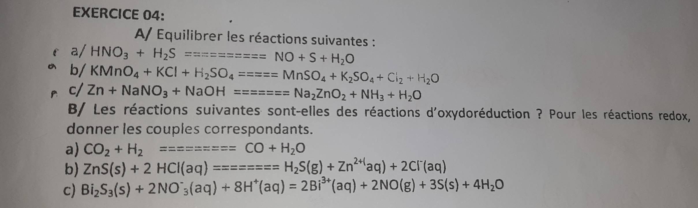 A/ Equilibrer les réactions suivantes : 
a/ HNO_3+H_2S========NO+S+H_2O
b/ KMnO_4+KCl+H_2SO_4====MnSO_4+K_2SO_4+Cl_2+H_2O
c/ Zn+NaNO_3+NaOH======Na_2ZnO_2+NH_3+H_2O
B/ Les réactions suivantes sont-elles des réactions d'oxydoréduction ? Pour les réactions redox, 
donner les couples correspondants. 
a) CO_2+H_2=======CO+H_2O
b) ZnS(s)+2HCl(aq)=======H_2S(g)+Zn^(2+()aq)+2Cl^-(aq)
c) Bi_2S_3(s)+2NO^-_3(aq)+8H^+(aq)=2Bi^(3+)(aq)+2NO(g)+3S(s)+4H_2O