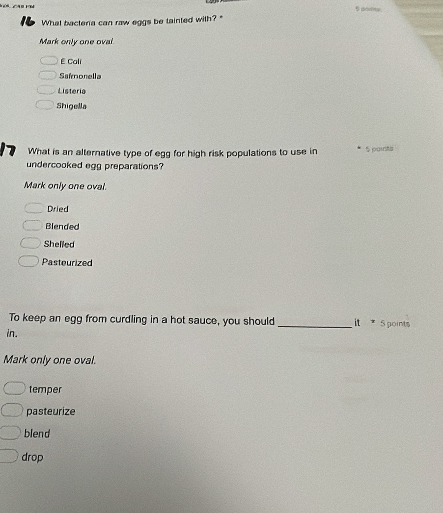 pore
What bacteria can raw eggs be tainted with? *
Mark only one oval.
E Call
Salmonella
Listeria
Shigella
What is an alternative type of egg for high risk populations to use in 5 points
undercooked egg preparations?
Mark only one oval.
Dried
Blended
Shelled
Pasteurized
To keep an egg from curdling in a hot sauce, you should _it * 5 points
in.
Mark only one oval.
temper
pasteurize
blend
drop