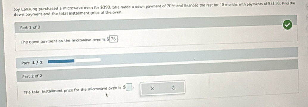 Joy Lansung purchased a microwave oven for $390. She made a down payment of 20% and financed the rest for 10 months with payments of $31.90. Find the 
down payment and the total installment price of the oven. 
Part 1 of 2 
The down payment on the microwave oven is $ 78
Part: 1 / 2 
Part 2 of 2 
The total installment price for the microwave oven is $□. × 5