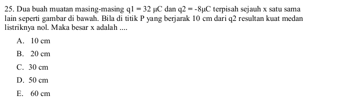 Dua buah muatan masing-masing q1=32mu C dan q2=-8mu C terpisah sejauh x satu sama
lain seperti gambar di bawah. Bila di titik P yang berjarak 10 cm dari q2 resultan kuat medan
listriknya nol. Maka besar x adalah ....
A. 10 cm
B. 20 cm
C. 30 cm
D. 50 cm
E. 60 cm