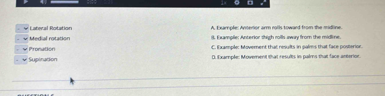 Lateral Rotation A. Example: Anterior arm rolls toward from the midline.
Medial rotation B. Example: Anterior thigh rolls away from the midline.
Pronation C. Example: Movement that results in palms that face posterior.
Supination D. Example: Movement that results in palms that face anterior.
