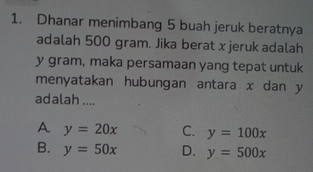 Dhanar menimbang 5 buah jeruk beratnya
adalah 500 gram. Jika berat xjeruk adalah
y gram, maka persamaan yang tepat untuk
menyatakan hubungan antara x dan y
adalah ....
A. y=20x C. y=100x
B. y=50x D. y=500x