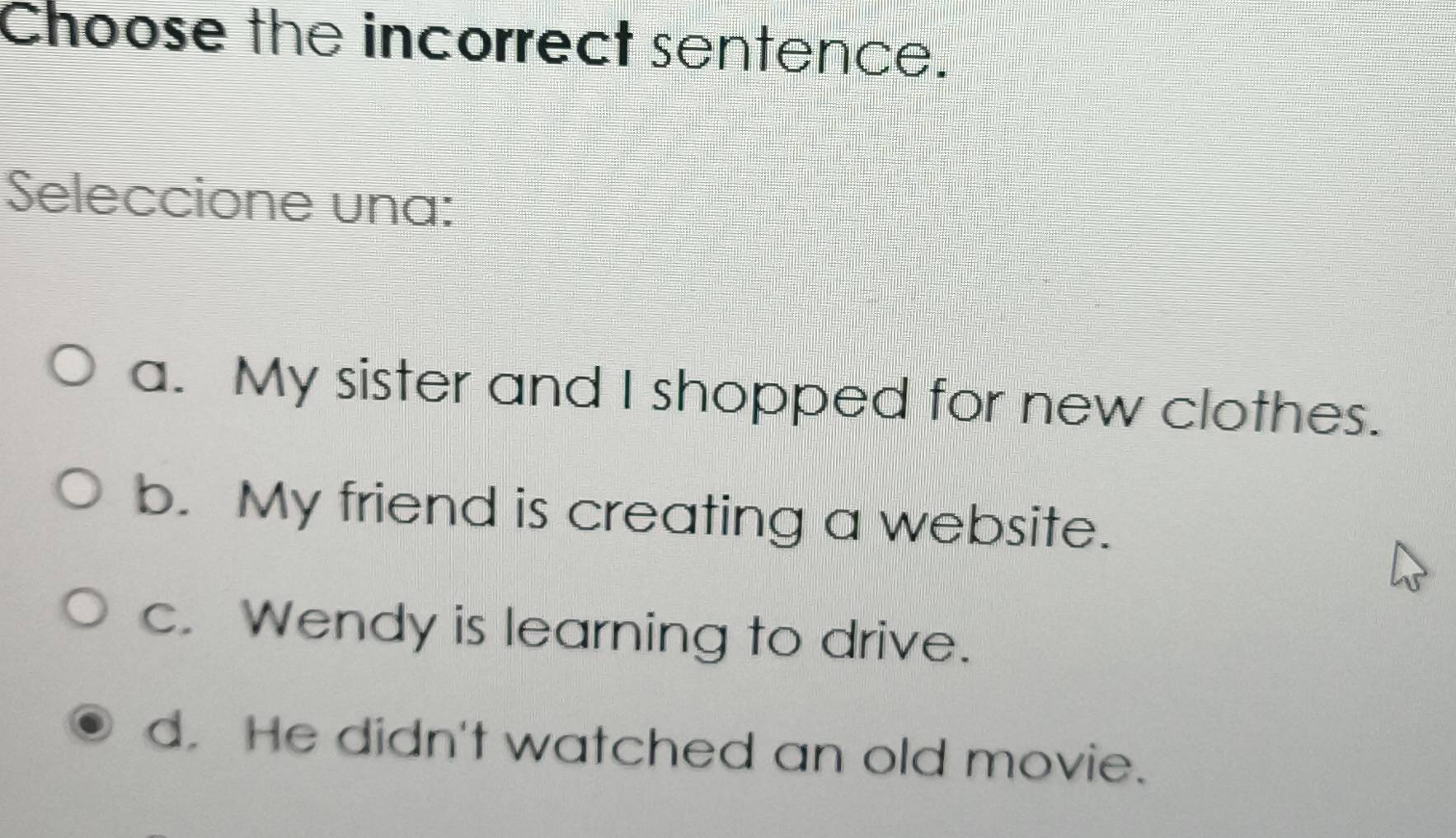 Choose the incorrect sentence.
Seleccione una:
a. My sister and I shopped for new clothes.
b. My friend is creating a website.
c. Wendy is learning to drive.
d. He didn't watched an old movie.