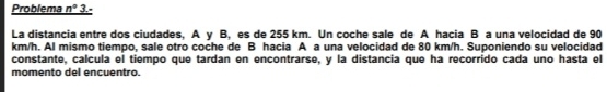 Problema n° 3 
La distancia entre dos ciudades, A y B, es de 255 km. Un coche sale de A hacia B a una velocidad de 90
km/h. Al mismo tiempo, sale otro coche de B hacia A a una velocidad de 80 km/h. Suponiendo su velocidad 
constante, calcula el tiempo que tardan en encontrarse, y la distancia que ha recorrido cada uno hasta el 
momento del encuentro.