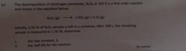 The decomposition of dinitragen pentoxide, N_2O_5 at 335 K is a first order reaction 
and shown in the equation below.
N_2O_5(g)to 2NO_2(g)+NO_2(g)
initially, 2.50 M of N_2O_3 sample is left in a container. After 109 s, the remaining 
sample is measured as 1.50 M, determine
L the rate constant, k. 
i the half-life for the reaction. 
[4 marks]