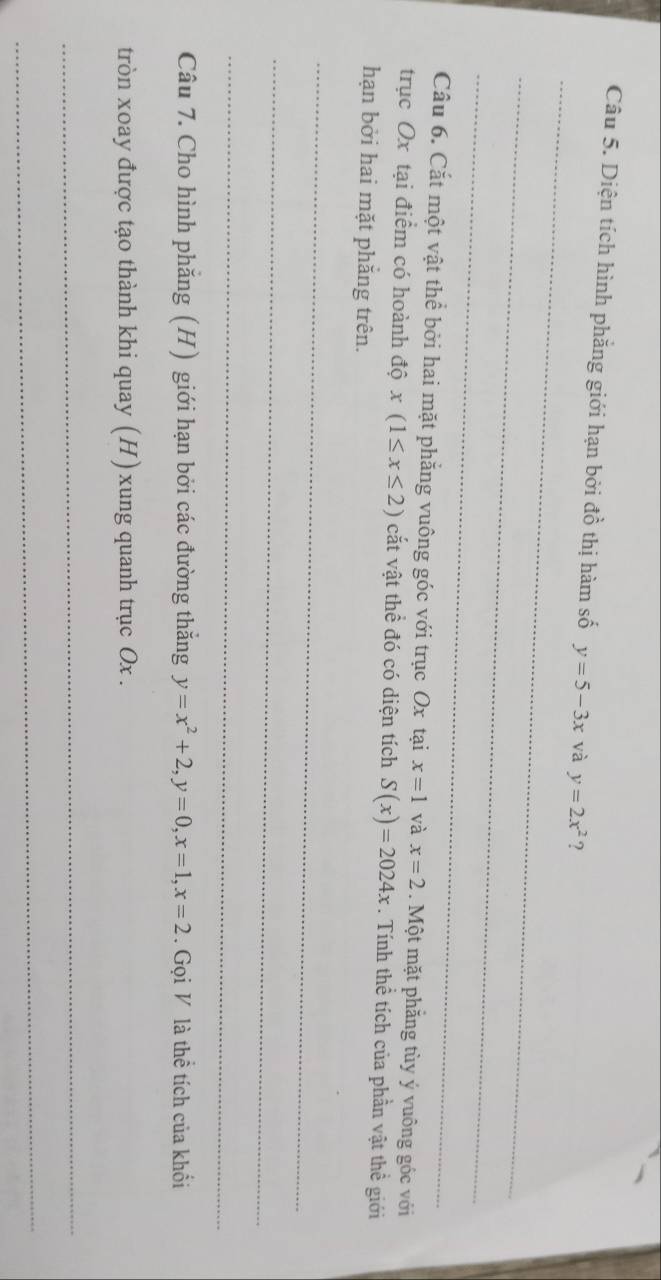 Diện tích hình phẳng giới hạn bởi đồ thị hàm số y=5-3x và y=2x^2 ? 
_ 
_ 
_ 
Câu 6. Cắt một vật thể bởi hai mặt phẳng vuông góc với trục Ox tại x=1 và x=2. Một mặt phăng tùy ý vuông góc với 
trục Ox tại điểm có hoành độ x(1≤ x≤ 2) cắt vật thể đó có diện tích S(x)=2024x. Tính thể tích của phần vật thể giới 
hạn bởi hai mặt phắng trên. 
_ 
_ 
_ 
Câu 7. Cho hình phẳng (H) giới hạn bởi các đường thắng y=x^2+2, y=0, x=1, x=2. Gọi V là thể tích của khối 
tròn xoay được tạo thành khi quay (H) xung quanh trục Ox. 
_ 
_