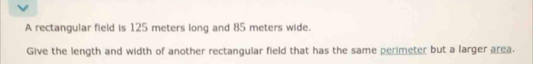 A rectangular field is 125 meters long and 85 meters wide. 
Give the length and width of another rectangular field that has the same perimeter but a larger area.