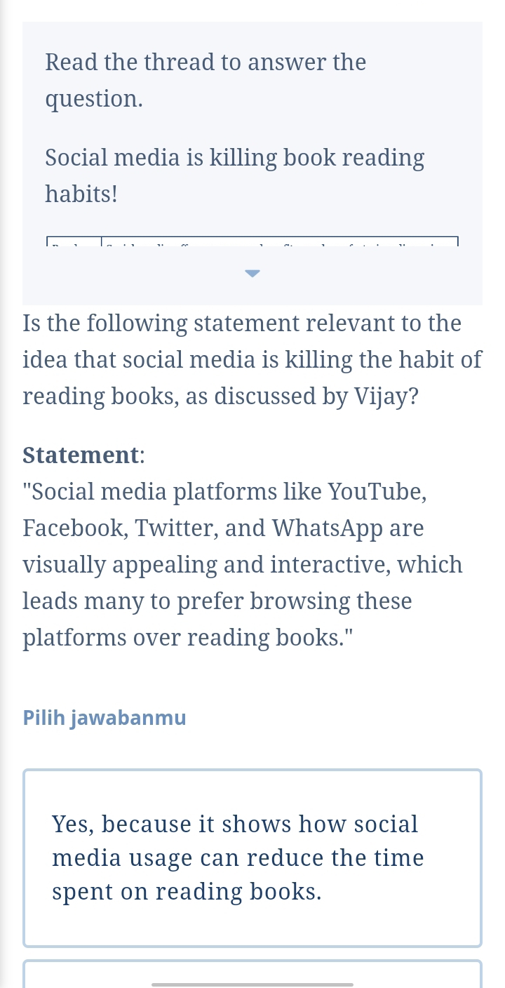 Read the thread to answer the
question.
Social media is killing book reading
habits!
Is the following statement relevant to the
idea that social media is killing the habit of
reading books, as discussed by Vijay?
Statement:
'Social media platforms like YouTube,
Facebook, Twitter, and WhatsApp are
visually appealing and interactive, which
leads many to prefer browsing these
platforms over reading books."
Pilih jawabanmu
Yes, because it shows how social
media usage can reduce the time
spent on reading books.