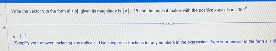 Write the vector v in the form ai+bj , given its magnitude is ||v||=19 and the angle it makes with the positive x-axis is alpha =300°.
v=□
(Simplify your answer, including any radicals. Use integers or fractions for any numbers in the expression. Type your answer in the form ai+bj