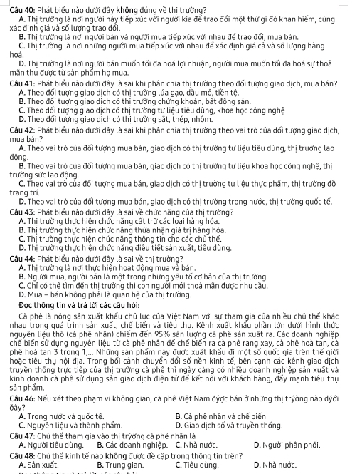 Phát biểu nào dưới đây không đúng về thị trường?
A. Thị trường là nơi người này tiếp xúc với người kia để trao đối một thứ gì đó khan hiếm, cùng
xác định giá và số lượng trao đổi.
B. Thị trường là nơi người bán và người mua tiếp xúc với nhau để trao đổi, mua bán.
C. Thị trường là nơi những người mua tiếp xúc với nhau để xác định giá cả và số lượng hàng
hoá.
D. Thị trường là nơi người bán muốn tối đa hoá lợi nhuận, người mua muốn tối đa hoá sự thoả
mãn thu được từ sản phẩm họ mua.
Câu 41: Phát biểu nào dưới đây là sai khi phân chia thị trường theo đối tượng giao dịch, mua bán?
A. Theo đối tượng giao dịch có thị trường lúa gạo, dầu mỏ, tiền tệ.
B. Theo đối tượng giao dịch có thị trường chứng khoán, bất động sản.
C. Theo đối tượng giao dịch có thị trường tư liệu tiêu dùng, khoa học công nghệ
D. Theo đối tượng giao dịch có thị trường sắt, thép, nhôm.
Câu 42: Phát biểu nào dưới đây là sai khi phân chia thị trường theo vai trò của đối tượng giao dịch,
mua bán?
A. Theo vai trò của đối tượng mua bán, giao dịch có thị trường tư liệu tiêu dùng, thị trường lao
động.
B. Theo vai trò của đối tượng mua bán, giao dịch có thị trường tư liệu khoa học công nghệ, thị
trường sức lao động.
C. Theo vai trò của đối tượng mua bán, giao dịch có thị trường tư liệu thực phẩm, thị trường đồ
trang trí.
D. Theo vai trò của đối tượng mua bán, giao dịch có thị trường trong nước, thị trường quốc tế.
Câu 43: Phát biểu nào dưới đây là sai về chức năng của thị trường?
A. Thị trường thực hiện chức năng cất trữ các loại hàng hóa.
B. Thị trường thực hiện chức năng thừa nhận giá trị hàng hóa.
C. Thị trường thực hiện chức năng thông tin cho các chủ thể.
D. Thị trường thực hiện chức năng điều tiết sản xuất, tiêu dùng.
Câu 44: Phát biểu nào dưới đây là sai về thị trường?
A. Thị trường là nơi thực hiện hoạt động mua và bán.
B. Người mua, người bản là một trong những yếu tố cơ bản của thị trường.
C. Chỉ có thể tìm đến thị trường thì con người mới thoả măn được nhu cầu.
D. Mua - bán không phải là quan hệ của thị trường.
Đọc thông tin và trả lời các câu hỏi:
Cà phê là nông sản xuất khấu chủ lực của Việt Nam với sự tham gia của nhiều chủ thể khác
nhau trong quá trình sản xuất, chế biến và tiêu thụ. Kênh xuất khẩu phần lớn dưới hình thức
nguyên liệu thô (cà phê nhân) chiếm đến 95% sản lượng cà phê sản xuất ra. Các doanh nghiệp
chế biến sử dụng nguyên liệu từ cà phê nhân để chế biến ra cà phê rang xay, cà phê hoà tan, cà
phê hoà tan 3 trong 1,... Những sản phẩm này được xuất khẩu đi một số quốc gia trên thế giới
hoặc tiêu thu nôi địa. Trong bối cảnh chuyển đổi số nền kinh tế, bên canh các kênh qiao dịch
truyền thống trực tiếp của thị trường cà phê thì ngày càng có nhiều doanh nghiệp sản xuất và
kinh doanh cà phê sử dụng sản giao dịch điện tử để kết nối với khách hàng, đẩy mạnh tiêu thự
sản phẩm.
Cầu 46: Nếu xét theo phạm vi không gian, cà phê Việt Nam đýợc bán ở những thị trýờng nào dỷới
ðây?
A. Trong nước và quốc tế. B. Cà phê nhân và chế biến
C. Nguyên liệu và thành phẩm. D. Giao dịch số và truyền thống.
Câu 47: Chủ thể tham gia vào thị trýờng cà phê nhân là
A. Người tiêu dùng. B. Các doanh nghiệp. C. Nhà nước. D. Người phân phối,
Câu 48: Chủ thể kinh tế nào không được đề cập trong thông tin trên?
A. Sản xuất. B. Trung gian. C. Tiêu dùng. D. Nhà nước.