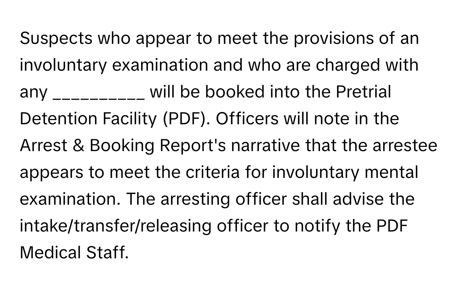 Suspects who appear to meet the provisions of an involuntary examination and who are charged with any __________ will be booked into the Pretrial Detention Facility (PDF). Officers will note in the Arrest & Booking Report's narrative that the arrestee appears to meet the criteria for involuntary mental examination. The arresting officer shall advise the intake/transfer/releasing officer to notify the PDF Medical Staff.