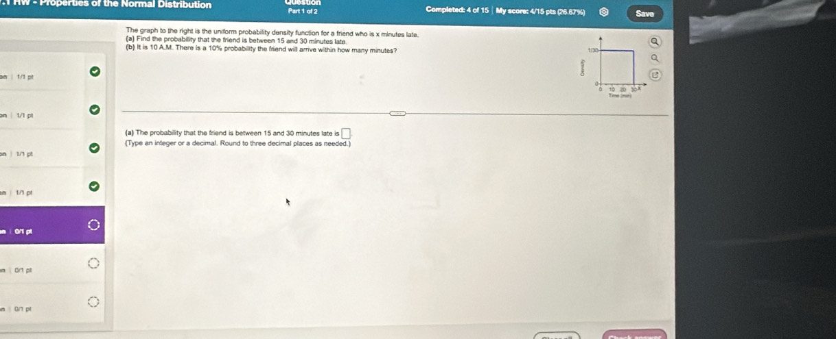 Properties of the Normal Distribution Part 1 of 2 Completed: 4 of 15 │ My score: 4/15 pts (26.67%) 
The graph to the right is the uniform probability density function for a friend who is x minutes late. 
(a) Find the probability that the friend is between 15 and 30 minutes late. 
(b) It is 10 A.M. There is a 10% probability the friend will arrive within how many minutes? 1/30 
on | 1/1 pt 
Tone (min) 10 20 30 
an | 1/1 p1
(a) The probability that the friend is between 15 and 30 minutes late is □. 
(Type an integer or a decimal. Round to three decimal places as needed.) 
on | 1/1 pt 
an| 1/1 pt 
n ì0/1 pt 
n 0/1 pt
n | 0/1 pt