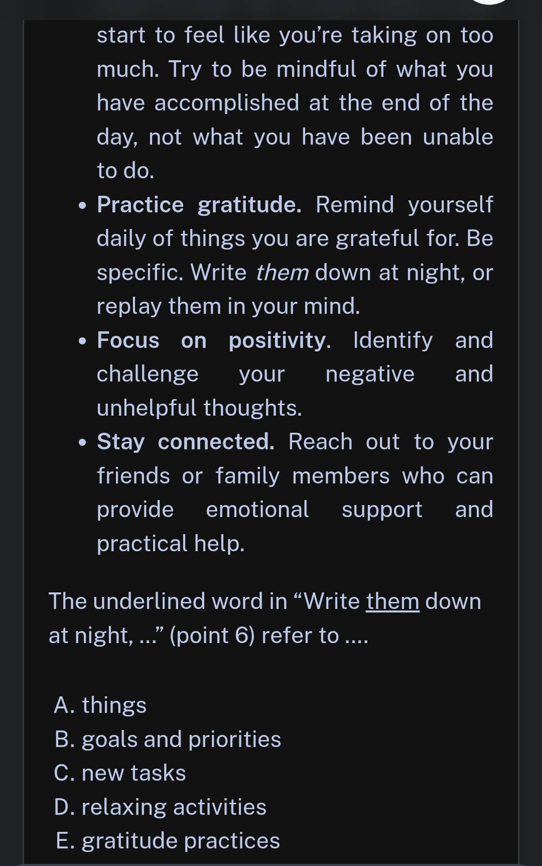 start to feel like you’re taking on too
much. Try to be mindful of what you
have accomplished at the end of the
day, not what you have been unable
to do.
Practice gratitude. Remind yourself
daily of things you are grateful for. Be
specific. Write them down at night, or
replay them in your mind.
Focus on positivity. Identify and
challenge your negative and
unhelpful thoughts.
Stay connected. Reach out to your
friends or family members who can
provide emotional support and
practical help.
The underlined word in “Write them down
at night, ..." (point 6) refer to ....
A. things
B. goals and priorities
C. new tasks
D. relaxing activities
E. gratitude practices