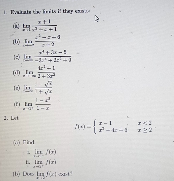 Evaluate the limits if they exists: 
(a) limlimits _xto 1 (x+1)/x^2+x+1 
(b) limlimits _xto -2 (x^2-x+6)/x+2 
(c) limlimits _xto ∈fty  (x^4+3x-5)/-3x^4+2x^2+9 
(d) limlimits _xto -∈fty  (4x^2+1)/2+3x^2 
(e) limlimits _xto ∈fty  (1-sqrt(x))/1+sqrt(x) 
(f) limlimits _xto 1^+ (1-x^2)/1-x 
2. Let
f(x)=beginarrayl x-1,x<2 x^2-4x+6x≥ 2endarray.. 
(a) Find: 
i. limlimits _xto 2^-f(x)
ii. limlimits _xto 2^+f(x)
(b) Does limlimits _xto 2f(x) exist?