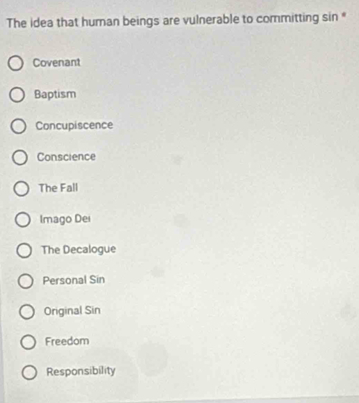The idea that human beings are vulnerable to committing sin *
Covenant
Baptism
Concupiscence
Conscience
The Fall
Imago Dei
The Decalogue
Personal Sin
Original Sin
Freedom
Responsibility