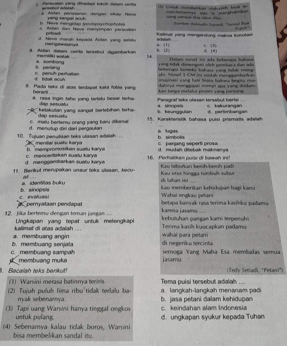 Persoalan yang dihadapi tokoh dalam cerita (5) Untuk membelikan oleh-oleh bual te
tersebut adalah
a. Aidan penasaran dengan sikap Neve  man-temannya saja ia menghabiskan
yang sangat acuh.
uang sampal dua ratus ribu.
b. Neve mengidap /povlopsychophobia. (Sumben Bährudín Supardi, *Sandal Buat
c. Aidan dan Neve menyimpan persoalan
Bapak
pribadi .  Kalimat yang mengandung makna konotasi
d. Neve marah kepada Aidan yang selalu adalah ....
mengawasinya. a.(1) c. (3)
b. (2) d. (4)
8. Aidan dalam cerita tersebut digambarkan 14.
memiliki watak .... Dalam novel ini ada beberapa bahasa
a. sombong yang tidak dimengerti oleh pembaca dan ada
b. periang beberapa konteks bahasa yang tidak meng-
c. penuh perhatian alir. Novel 5 CM ini seolah menggambarkan
d.tidak acuh  Imajinasi yang luar biasa bahwa begitu mu-
dahnya menggapai mimpi apa yang diidam-
9. Pada teks di atas terdapat kata fobia yang kan tanpa melalui proses yang panjang.
berarti ....
a. rasa ingin tahu yang terlalu besar terha- Paragraf teks ulasan tersebut berisi ....
dap sesuatu a. sinopsis c. kekurangan
b  ketakutan yang sangat berlebihan terha b. keunggulan d. pertimbangan
dap sesuatu
c. malu bertemu orang yang baru dikenal 15. Karakteristik bahasa puisi prismatis adalah
d. menutup diri dari pergaulan a. lugas
10. Tujuan penulisan teks ulasan adalah .... b. simbolis
menilai suatu karya c. panjang seperti prosa
b. mempromosikan suatu karya d. mudah ditebak maknanya
c. menceritakan suatu karya 16. Perhatikan puisi di bawah ini!
d. menggambarkan suatu karya
Kau taburkan benih-benih padi
11. Berikut merupakan unsur teks ulasan, kecu- Kau urus hingga tumbuh subur
ali .... di lahan ini ....
a. identitas buku
b. sinopsis
kau memberikan kehidupan bagi kami
c. evaluasi Wahai engkau petani
d pernyataan pendapat betapa banyak rasa terima kasihku padamu
12. Jika bertemu dengan teman jangan ....
karena jasamu ....
Ungkapan yang tepat untuk melengkapi kebutuhan pangan kami terpenuhi
kalimat di atas adalah .... Terima kasih kuucapkan padamu
a. membuang angin wahai para petani
b. membuang senjata di negeriku tercinta
c. membuang sampah semoga Yang Maha Esa membalas semua
membuang muka jasamu
. Bacalah teks berikut! (Tedy Setiadi, “Petani”)
(1) Warsini merasa batinnya teriris. Tema puisi tersebut adalah ....
(2) Tujuh puluh lima ribu tidak terlalu ba- a. langkah-langkah menanam padi
nyak sebenarnya. b. jasa petani dalam kehidupan
(3) Tapi uang Warsini hanya tinggal ongkos c. keindahan alam Indonesia
untuk pulang. d. ungkapan syukur kepada Tuhan
(4) Sebenarnya kalau tidak boros, Warsini
bisa membelikan sandal itu.