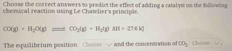 Choose the correct answers to predict the effect of adding a catalyst on the following 
chemical reaction using Le Chatelier's principle.
CO(g)+H_2O(g)leftharpoons CO_2(g)+H_2(g)Delta H=-27.6kJ
The equilibrium position Choose √ and the concentration of CO_2 Choose