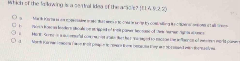 Which of the following is a central idea of the article? (ELA.9.2.2)
a North Korea is an oppressive state that seeks to create unity by controlling its citizens' actions at all times.
b North Korean leaders should be stripped of their power because of their human rights abuses.
c North Korea is a successful communist state that has managed to escape the influence of wester world power
d North Korean leaders force their people to revere them because they are obsessed with themselves.